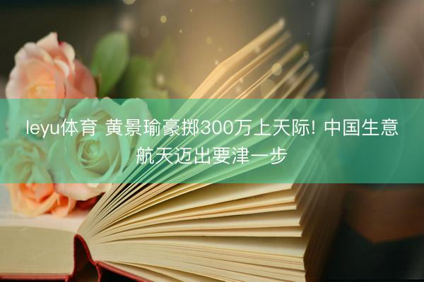 leyu体育 黄景瑜豪掷300万上天际! 中国生意航天迈出要津一步