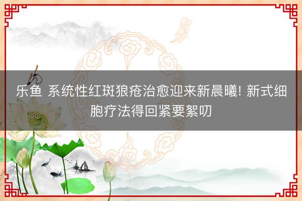 乐鱼 系统性红斑狼疮治愈迎来新晨曦! 新式细胞疗法得回紧要絮叨