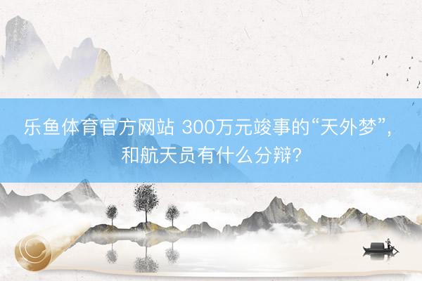 乐鱼体育官方网站 300万元竣事的“天外梦”, 和航天员有什么分辩?