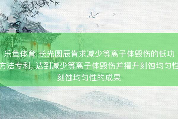 乐鱼体育 长光圆辰肯求减少等离子体毁伤的低功率刻蚀方法专利, 达到减少等离子体毁伤并擢升刻蚀均匀性的成果