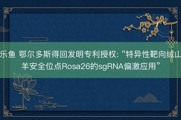 乐鱼 鄂尔多斯得回发明专利授权: “特异性靶向绒山羊安全位点Rosa26的sgRNA偏激应用”
