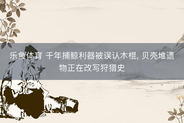 乐鱼体育 千年捕鲸利器被误认木棍, 贝壳堆遗物正在改写狩猎史