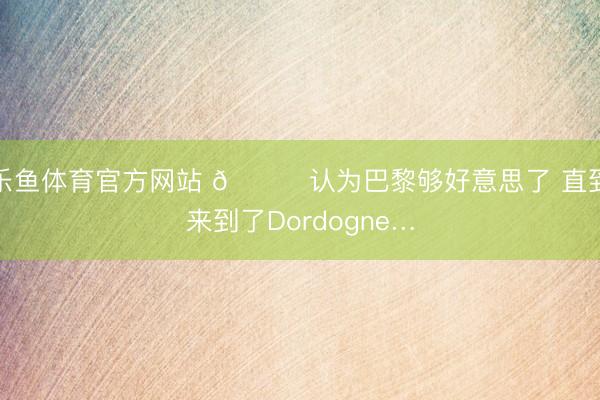 乐鱼体育官方网站 💐认为巴黎够好意思了 直到来到了Dordogne…