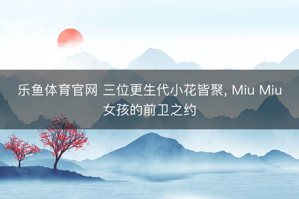 乐鱼体育官网 三位更生代小花皆聚, Miu Miu女孩的前卫之约
