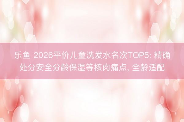 乐鱼 2026平价儿童洗发水名次TOP5: 精确处分安全分龄保湿等核肉痛点, 全龄适配