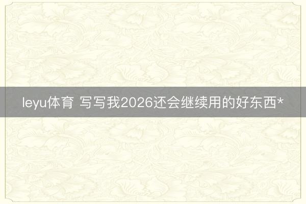 leyu体育 写写我2026还会继续用的好东西*