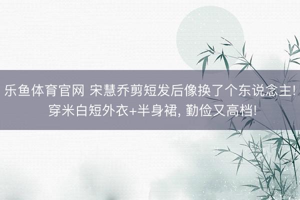 乐鱼体育官网 宋慧乔剪短发后像换了个东说念主! 穿米白短外衣+半身裙, 勤俭又高档!