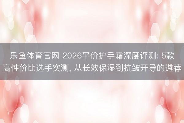 乐鱼体育官网 2026平价护手霜深度评测: 5款高性价比选手实测, 从长效保湿到抗皱开导的遴荐