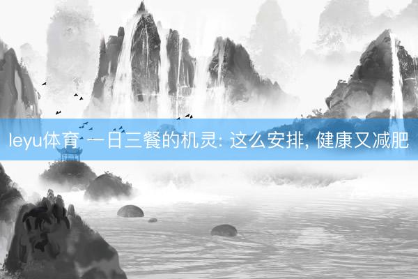 leyu体育 一日三餐的机灵: 这么安排, 健康又减肥