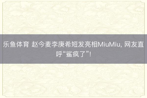 乐鱼体育 赵今麦李庚希短发亮相MiuMiu, 网友直呼“鲨疯了”!