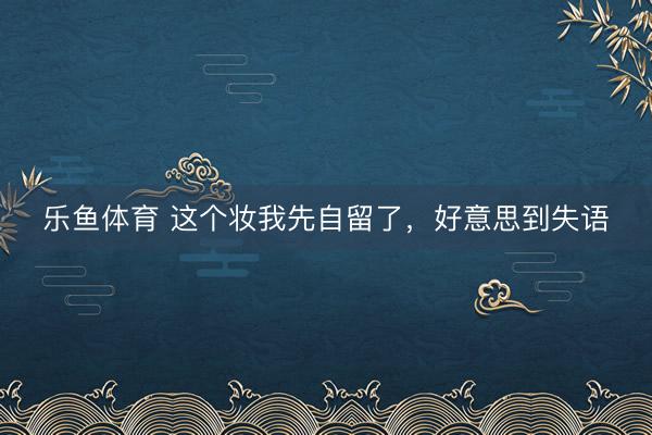 乐鱼体育 这个妆我先自留了，好意思到失语