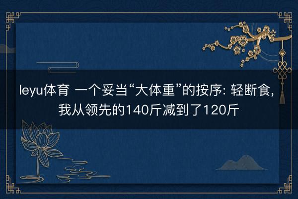 leyu体育 一个妥当“大体重”的按序: 轻断食, 我从领先的140斤减到了120斤