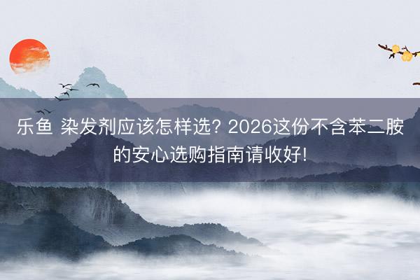 乐鱼 染发剂应该怎样选? 2026这份不含苯二胺的安心选购指南请收好!