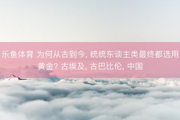 乐鱼体育 为何从古到今, 统统东谈主类最终都选用黄金? 古埃及, 古巴比伦, 中国