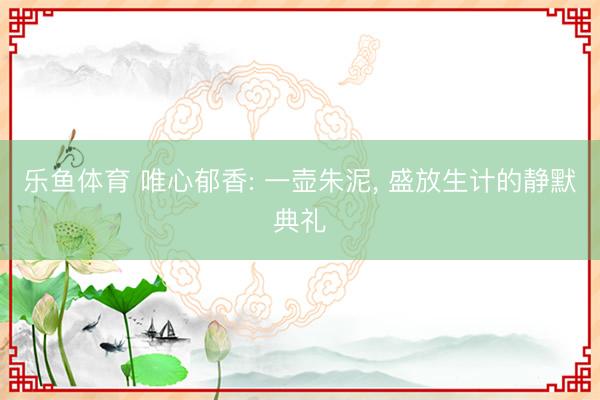 乐鱼体育 唯心郁香: 一壶朱泥, 盛放生计的静默典礼