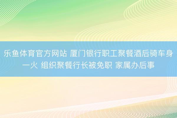 乐鱼体育官方网站 厦门银行职工聚餐酒后骑车身一火 组织聚餐行长被免职 家属办后事