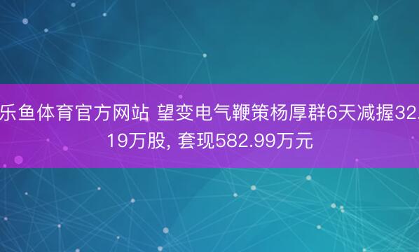 乐鱼体育官方网站 望变电气鞭策杨厚群6天减握32.19万股, 套现582.99万元