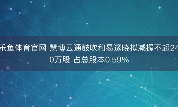 乐鱼体育官网 慧博云通鼓吹和易邃晓拟减握不超240万股 占总股本0.59%