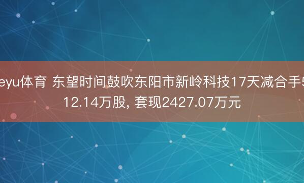 leyu体育 东望时间鼓吹东阳市新岭科技17天减合手512.14万股, 套现2427.07万元