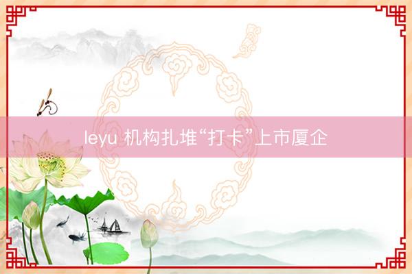 leyu 机构扎堆“打卡”上市厦企