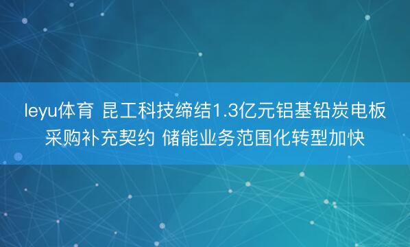 leyu体育 昆工科技缔结1.3亿元铝基铅炭电板采购补充契约 储能业务范围化转型加快