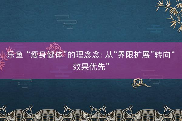 乐鱼 “瘦身健体”的理念念: 从“界限扩展”转向“效果优先”