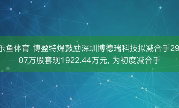 乐鱼体育 博盈特焊鼓励深圳博德瑞科技拟减合手29.07万股套现1922.44万元, 为初度减合手