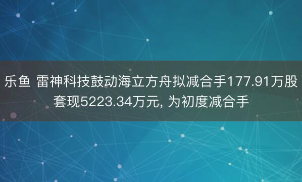 乐鱼 雷神科技鼓动海立方舟拟减合手177.91万股套现5223.34万元, 为初度减合手