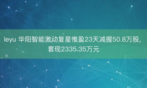 leyu 华阳智能激动复星惟盈23天减握50.8万股, 套现2335.35万元