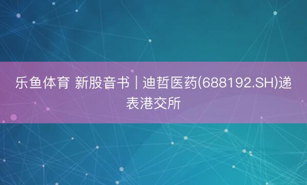 乐鱼体育 新股音书 | 迪哲医药(688192.SH)递表港交所