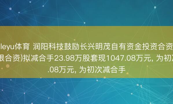 leyu体育 润阳科技鼓励长兴明茂自有资金投资合资企业(有限合资)拟减合手23.98万股套现1047.08万元, 为初次减合手