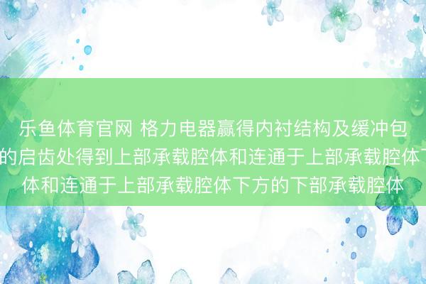乐鱼体育官网 格力电器赢得内衬结构及缓冲包装专利, 于内衬结构的启齿处得到上部承载腔体和连通于上部承载腔体下方的下部承载腔体