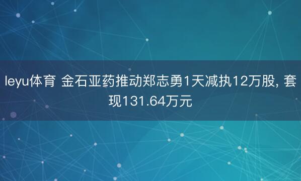 leyu体育 金石亚药推动郑志勇1天减执12万股, 套现131.64万元