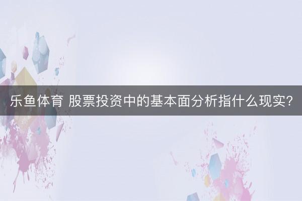 乐鱼体育 股票投资中的基本面分析指什么现实?