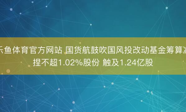 乐鱼体育官方网站 国货航鼓吹国风投改动基金筹算减捏不超1.02%股份 触及1.24亿股