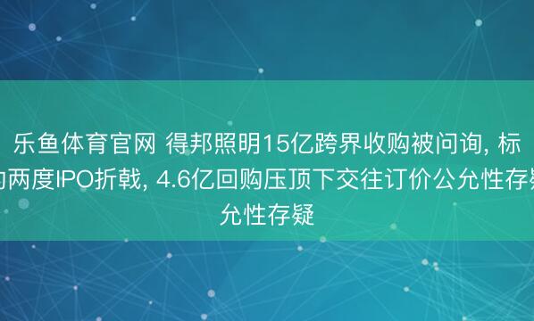 乐鱼体育官网 得邦照明15亿跨界收购被问询, 标的两度IPO折戟, 4.6亿回购压顶下交往订价公允性存疑