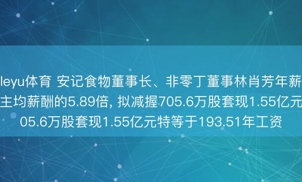 leyu体育 安记食物董事长、非零丁董事林肖芳年薪80万是公司东说念主均薪酬的5.89倍, 拟减握705.6万股套现1.55亿元特等于193.51年工资