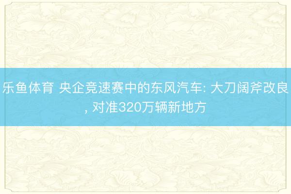 乐鱼体育 央企竞速赛中的东风汽车: 大刀阔斧改良, 对准320万辆新地方