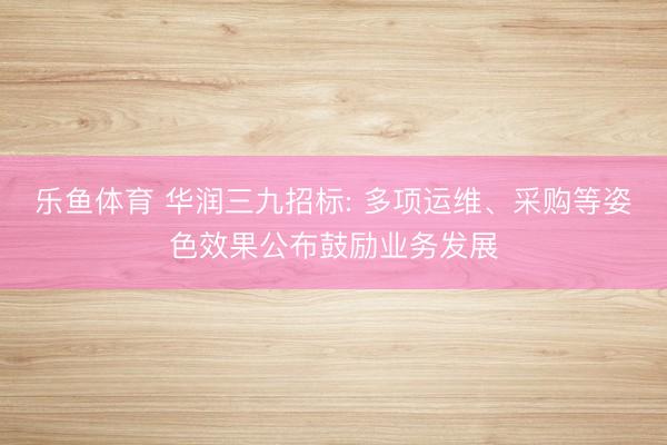 乐鱼体育 华润三九招标: 多项运维、采购等姿色效果公布鼓励业务发展
