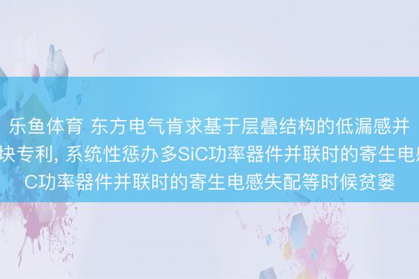 乐鱼体育 东方电气肯求基于层叠结构的低漏感并联开头SiC功率模块专利, 系统性惩办多SiC功率器件并联时的寄生电感失配等时候贫窭