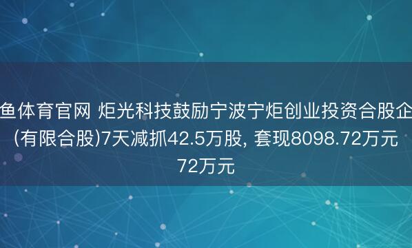 乐鱼体育官网 炬光科技鼓励宁波宁炬创业投资合股企业(有限合股)7天减抓42.5万股, 套现8098.72万元