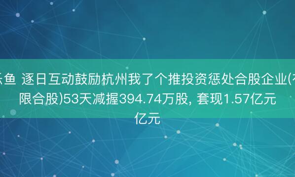 乐鱼 逐日互动鼓励杭州我了个推投资惩处合股企业(有限合股)53天减握394.74万股, 套现1.57亿元