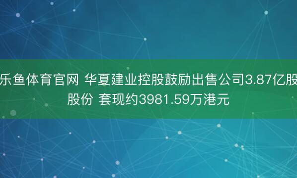 乐鱼体育官网 华夏建业控股鼓励出售公司3.87亿股股份 套现约3981.59万港元