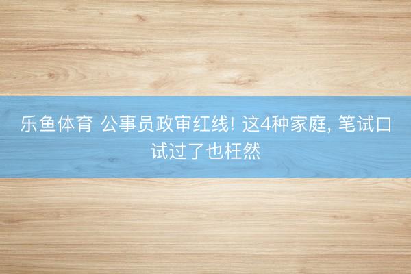 乐鱼体育 公事员政审红线! 这4种家庭, 笔试口试过了也枉然