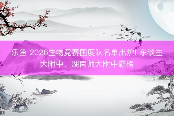 乐鱼 2026生物竞赛国度队名单出炉! 东谈主大附中、湖南师大附中霸榜