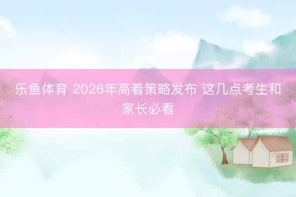 乐鱼体育 2026年高着策略发布 这几点考生和家长必看