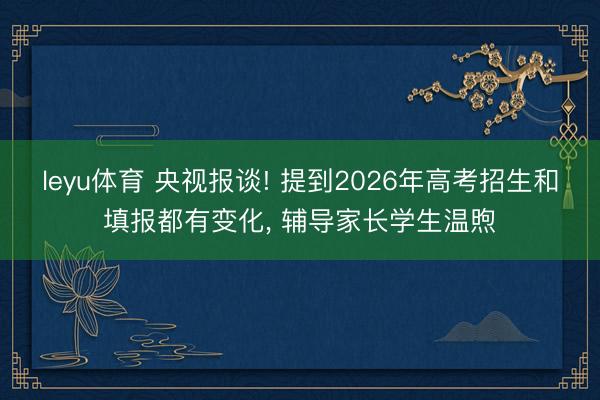 leyu体育 央视报谈! 提到2026年高考招生和填报都有变化, 辅导家长学生温煦
