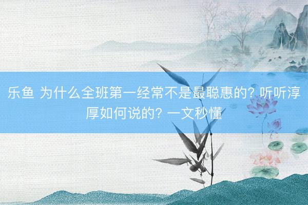 乐鱼 为什么全班第一经常不是最聪惠的? 听听淳厚如何说的? 一文秒懂