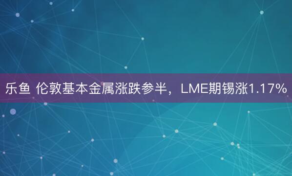 乐鱼 伦敦基本金属涨跌参半，LME期锡涨1.17%
