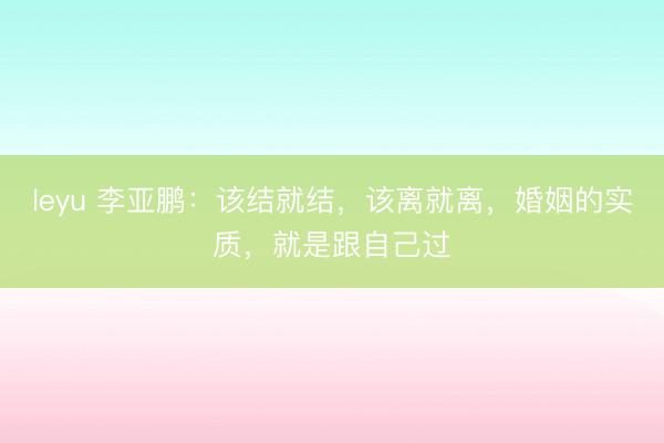 leyu 李亚鹏：该结就结，该离就离，婚姻的实质，就是跟自己过